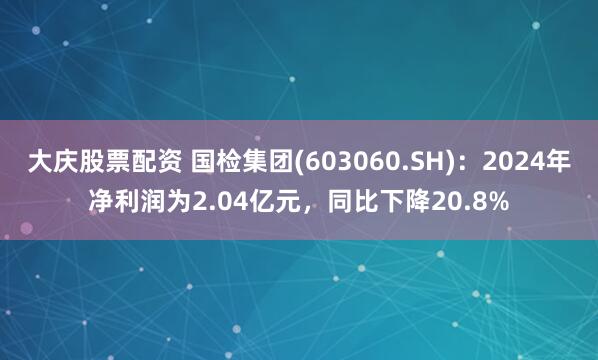 大庆股票配资 国检集团(603060.SH)：2024年净利润为2.04亿元，同比下降20.8%