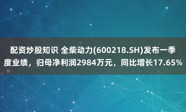 配资炒股知识 全柴动力(600218.SH)发布一季度业绩，归母净利润2984万元，同比增长17.65%