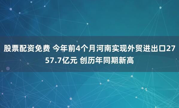 股票配资免费 今年前4个月河南实现外贸进出口2757.7亿元 创历年同期新高